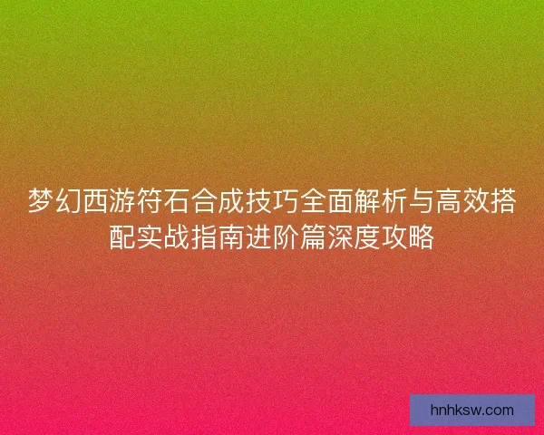 梦幻西游符石合成技巧全面解析与高效搭配实战指南进阶篇深度攻略