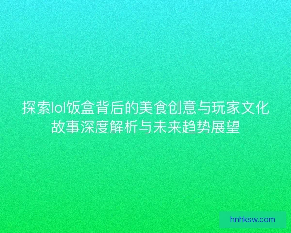 探索lol饭盒背后的美食创意与玩家文化故事深度解析与未来趋势展望