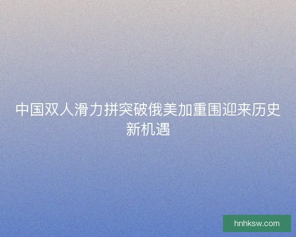 中国双人滑力拼突破俄美加重围迎来历史新机遇
