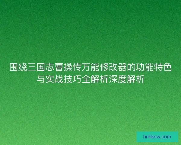 围绕三国志曹操传万能修改器的功能特色与实战技巧全解析深度解析