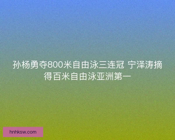 孙杨勇夺800米自由泳三连冠 宁泽涛摘得百米自由泳亚洲第一