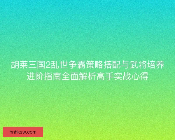 胡莱三国2乱世争霸策略搭配与武将培养进阶指南全面解析高手实战心得