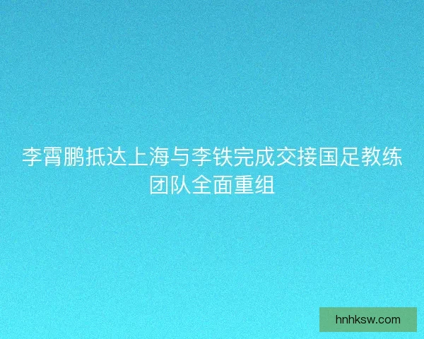 李霄鹏抵达上海与李铁完成交接国足教练团队全面重组